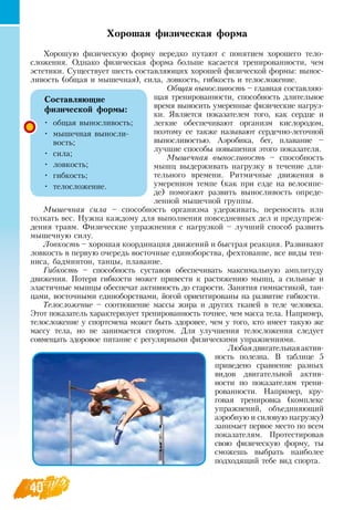 40
Хорошая физическая форма
Хорошую физическую форму нередко путают с понятием хорошего тело­
сложения.  Однако физическая форма больше касается тренированности, чем
эстетики.  Существует шесть составляющих хорошей физической формы: вынос-
ливость (общая и мышечная), сила, ловкость, гибкость и телосложение.
Общая выносливость – главная составляю-
щая тренированности, способность длительное
время выносить умеренные физические нагруз-
ки.  Является показателем того, как сердце и
легкие обеспечивают организм кислородом,
поэтому ее также называют сердечно-легочной
выносливостью. Аэробика, бег, плавание –
лучшие способы повышения этого показателя.
Мышечная выносливость – способность
мышц выдерживать нагрузку в течение дли-
тельного времени.  Ритмичные движения в
умеренном темпе (как при езде на велосипе-
де) помогают развить выносливость опреде-
ленной мышечной группы.
Мышечная сила – способность организма удерживать, переносить или
толкать вес.  Нужна каждому для выполнения повседневных дел и предупреж­
дения травм. Физические упражнения с нагрузкой – лучший способ развить
мышечную силу.
Ловкость – хорошая координация движений и быстрая реакция.  Развивают
ловкость в первую очередь восточные единоборства, фехтование, все виды тен-
ниса, бадминтон, танцы, плавание.
Гибкость – способность суставов обеспечивать максимальную амплитуду
движения. Потеря гибкости может привести к растяжению мышц, а сильные и
эластичные мышцы обеспечат активность до старости.  Занятия гимнастикой, тан-
цами, восточными единоборствами, йогой ориентированы на развитие гибкости.
Телосложение – соотношение массы жира и других тканей в теле человека.
Этот показатель характеризует тренированность точнее, чем масса тела.  Например,
телосложение у спортсмена может быть здоровее, чем у того, кто имеет такую же
массу тела, но не занимается спортом.  Для улучшения телосложения следует
совмещать здоровое питание с регулярными физическими упражнениями.
  
Любаядвигательнаяактив-
ность полезна.  В  таблице 5
приведено сравнение разных
видов двигательной актив-
ности по показателям трени-
рованности.  Например, кру-
говая тренировка (комплекс
упражнений, объединяющий
аэробную и силовую нагрузку)
занимает первое место по всем
показателям. Протестировав
свою физическую форму, ты
сможешь выбрать наиболее
подходящий тебе вид спорта.
       
Составляющие
физической формы:
•
	
общая выносливость;
•
	
мышечная выносли-
вость;
•
	
сила;
•
	
ловкость;
•
	
гибкость;
•
	
телосложение.
 