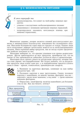 45
§ 5. БЕЗОПАСНОСТЬ ПИТАНИЯ
Физическое здоровье, которое является основой интеллектуального раз-
вития и эмоционального благополучия, невозможно без полноценного пита-
ния.  Население большинства стран мира не страдает от голода.  Однако люди
часто испытывают дефицит питательных веществ из-за несбалансированного
питания. Имея огромный выбор продуктов, они не всегда отдают предпочте-
ние наиболее полезным из них.
Некоторые выбирают то, что красиво упаковано или громко разреклами-
ровано.  Другие ориентируются на вкус продуктов, пренебрегая тем, что во
многие из них производители добавляют усилители вкуса и ароматизаторы.
Некоторым жаль тратить деньги на натуральные продукты, которые ино-
гда стоят дороже, чем переработанные.  Но следует помнить, что за натураль-
ные продукты люди платят один раз, а за переработанные придется платить
снова и снова – врачам, стоматологам, производителям лекарств.
1.
	
Напишите на карточках факторы, влияющие на ваш выбор
продуктов (рис. 12).
2.
	
Разложите карточки в виде треугольника.  Сверху положите
карточку с важнейшим, по вашему мнению, фактором, под нее –
карточки с двумя менее важными, а под ними – с тремя наименее
важными факторами.
3.
	
Определите, какой фактор является важнейшим для большин-
ства из вас. Как вы считаете, почему?
   
В этом параграфе ты:
•
	
проанализируешь, что влияет на твой выбор пищевых про-
дуктов;
•
	
узнаешь о последствиях несбалансированного питания;
•
	
ознакомишься с основными причинами пищевых отравлений;
•
	
потренируешься оказывать неотложную помощь при
пищевых отравлениях.
Рис. 12
Вкус продуктов
Семейные
традиции
Состояние
здоровья
Реклама, СМИ
Материальные возможности
Польза для здоровья
 