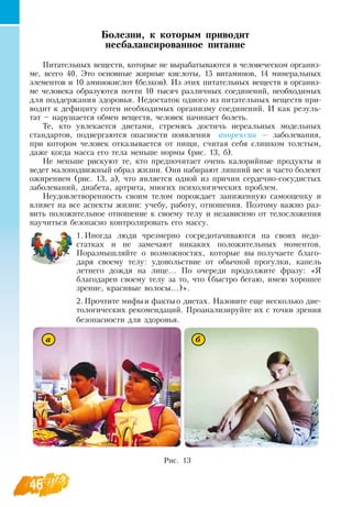 46
Болезни, к которым приводит
несбалансированное питание
Питательных веществ, которые не вырабатываются в человеческом организ-
ме, всего 40. Это основные жирные кислоты, 15 витаминов, 14 минеральных
элементов и 10 аминокислот (белков). Из этих питательных веществ в организ-
ме человека образуются почти 10 тысяч различных соединений, необходимых
для поддержания здоровья.  Недостаток одного из питательных веществ при-
водит к дефициту сотен необходимых организму соединений. И как резуль-
тат – нарушается обмен веществ, человек начинает болеть.
Те, кто увлекается диетами, стремясь достичь нереальных модельных
стандартов, подвергаются опасности появления
  
анорексии — заболевания,
при котором человек отказывается от пищи, считая себя слишком толстым,
даже когда масса его тела меньше нормы (рис. 13, б).
Не меньше рискуют те, кто предпочитает очень калорийные продукты и
ведет малоподвижный образ жизни.  Они набирают лишний вес и часто болеют
ожирением (рис. 13, а), что является одной из причин сердечно-сосудистых
заболеваний, диабета, артрита, многих психологических проблем.
Неудовлетворенность своим телом порождает заниженную самооценку и
влияет на все аспекты жизни: учебу, работу, отношения. Поэтому важно раз-
вить положительное отношение к своему телу и независимо от телосложения
научиться безопасно контролировать его массу.
1.
	
Иногда люди чрезмерно сосредотачиваются на своих недо-
статках и не замечают никаких положительных моментов.
Поразмышляйте о возможностях, которые вы получаете благо-
даря своему телу: удовольствие от обычной прогулки, капель
летнего дождя на лице... По очереди продолжите фразу: «Я 
благодарен своему телу за то, что (быстро бегаю, имею хорошее
зрение, красивые волосы...)».
2.
	
Прочтите мифыи фактыо диетах.  Назовите еще несколько дие-
тологических рекомендаций. Проанализируйте их с точки зрения
безопасности для здоровья.
Рис. 13
а б
 