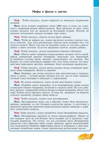 47
Мифы и факты о диетах
Миф. Чтобы похудеть, нужно сократить до минимума потребление
калорий.
Факт. Если человек потребляет менее 1000 ккал в сутки, он «запу-
скает» экономный режим обмена веществ.  Ведь организм не знает, хочет
человек похудеть или же оказался на безлюдном острове. Поэтому он
начинает откладывать каждую калорию «про запас».
Миф. Чтобы похудеть, никогда нельзя брать добавку.
Факт. Чтобы не набрать вес, нужно научиться отличать чувство голо-
да от аппетита.  Для этого рекомендуют сначала взять половину того, что
хочется скушать. После того как ты медленно съешь то, что взял, прислу-
шайся к своим чувствам. Если нет ощущения сытости, возьми добавку.
Миф. Чтобы похудеть, нельзя поддаваться никаким соблазнам.
Факт. Иногда может появиться непреодолимое желание съесть какой-
нибудь конкретный продукт (например, шоколадку или мороженое).
В  подобных случаях врачи советуют удовлетворить это желание. Чем
быстрее ты съешь небольшую порцию того, чего очень хочется, тем мень-
ший риск переедания другими, возможно, более полезными продуктами.
Миф. Чтобы похудеть, нельзя ничего кушать между основными прие-
мами пищи (завтраком, обедом и ужином).
Факт.  Наоборот, две легкие закуски в день дополнительно к завтраку,
обеду и ужину – лучший режим питания для тех, кто не хочет ощущать
сильный голод (который и побуждает к перееданию).
Миф.  Не нужно завтракать, иначе целый день будешь голоден.
Факт. Подобное может произойти, если позавтракаешь одним легким
углеводным блюдом (например, булочкой и сладким чаем).  Но если доба-
вить продукт, содержащий немного белков и жиров (например, йогурт или
сыр), будешь долго ощущать сытость. К тому же, завтракая, ты подаешь
«сигнал» организму ускорить обмен веществ.
Миф. Чтобы похудеть, нужно стать вегетарианцем.
Факт.  Вегетарианское меню, как и обычное, может быть высококало-
рийным, например, за счет большого количества орехов. А отсутствие в
организме продуктов животного происхождения нередко приводит к дефи-
циту питательных веществ.
Миф. Чтобы похудеть, следует употреблять только обезжиренные продукты.
Факт.  Обезжиренные продукты не всегда низкокалорийные. Многие из
них содержат такое же или большее число калорий, как и продукты с нор-
мальной жирностью. Это потому, что для улучшения вкуса обезжиренных
продуктов в них добавляют много сахара, крахмала, других высококалорий-
ных ингредиентов.  Наиболее эффективные диеты не запрещают, а лишь огра-
ничивают потребление жиров, отдают предпочтение растительным маслам.
 