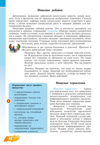 48
Пищевые добавки
Заболевания, вызванные дефицитом питательных веществ, можно выле-
чить, если в организме еще не произошли необратимые изменения.  Сначала
врачи определяют, дефицит каких питательных веществ существует в орга-
низме, а потом назначают специальную диету и пищевые добавки для вос-
становления баланса.
Некоторые пищевые добавки опасны. Это, в частности, препараты для
похудения и добавки, содержащие стероиды.  Нередко юноши употребляют
стероиды, чтобы улучшить телосложение и достичь более весомых результа-
тов в спорте.  Но употребление стероидов обладает и побочными эффектами:
повышенная агрессивность, несвежее дыхание, чрезмерная потливость, облы-
сение, нарушение потенции.  Стероиды также усиливают риск возникновения
бесплодия, рака печени, сердечно-сосудистых заболеваний.
Объединитесь в две группы (мальчики и девочки). Прочтите и
обсудите приведенные ниже ситуации.
    
Мальчики: Вы с другом записались в секцию тяжелой атлети-
ки.  В  раздевалке один из мальчиков сказал, что в современном
спорте без стероидов не обходится ни один атлет.  Он также
считает, что только «накаченные» парни нравятся девушкам.
Поэтому предложил купить у него таблетки. Что вы скажете
на это?
Девочки:  Недавно вы заметили, что одна из ваших подруг
отказывается от пищи, объясняя это необходимостью соблю-
дать диету.  Девочка заметно похудела, а вчера на ваших гла-
зах потеряла сознание.  Ваши действия?
               
Пищевые отравления
Пищевое отравление — термин
для определения того, что происходит
с человеком в результате употребления
некачественного, испорченного или
инфицированного пищевого продукта.
Чаще всего пищевое отравление вызы-
вают бактерии или токсины.
Ботулизм – самый опасный вид
отравления. Употребление даже
небольшого количества зараженного
продукта может быть смертельно опас-
ным. Каждый четвертый случай при-
водит к летальному исходу в первую
неделю болезни.  Симптомы ботулизма
появляются через 12–36 часов после
употребления инфицированного про-
дукта. Человек может заболеть боту-
лизмом, употребляя некачественные
Отравление могут вызвать
продукты:
•
	
с просроченным сроком
реализации;
•
		
пораженные гнилью или
плесенью;
•
		
с неприятным запахом и
нетоварным видом;
•
		
с поврежденной упаковкой;
•
		
купленные на стихийных
рынках;
•
		
те, которые непра-
вильно хранились или
обрабатывались;
•
		
выращенные на
загрязненных территориях;
•
	
содержащие алкоголь.
 