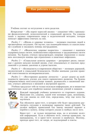 4
Как работать с учебником
Учебник состоит из вступления и пяти разделов.
Вступление – «На пороге взрослой жизни» – ознакомит тебя с признака-
ми физиологической, психологической и социальной зрелости. Ты узнаешь
также о вызовах современного мира и педагогической методике, которая
помогает эффективно отвечать на них.
Раздел 1 – «Жизнь и здоровье человека» – посвящен спасению людей в
чрезвычайных ситуациях.  Он научит, как взаимодействовать со спасательны-
ми службами и оказывать помощь пострадавшим.
Раздел 2 – «Физическое здоровье подростка» – ознакомит с понятием
оздоровительных систем, особенностями современных и традиционных систем
питания. Ты будешь учиться предупреждать пищевые отравления и оказы-
вать неотложную помощь при отравлениях и кишечных инфекциях.
Раздел 3 – «Социальные аспекты здоровья» – раскрывает риски, связан-
ные с ранним началом половой жизни, учит отказываться от опасных пред-
ложений в условиях давления и угрозы насилия.
Раздел 4 – «Безопасность в современном обществе» – посвящен дорожной,
экологической и социальной безопасности.  Особое внимание уделено право-
вой ответственности несовершеннолетних.
Раздел 5 – «Всестороннее развитие личности» – делает акцент на необ-
ходимости прилагать усилия для своего гармоничного развития. Ты будешь
совершенствовать интеллектуальные навыки, размышлять о жизненной мис-
сии, учиться заботиться о внешней и внутренней красоте.
  
Учебник предлагает тебе не только полезную информацию, но и множество
практических задач для отработки важных жизненных умений и навыков.
    
Каждый параграф учебника начинается со стартового задания.
Выполняя его, узнаешь, какой теме посвящен урок, вспомнишь,
что уже знаешь по этой теме, определишь, чему еще хотел бы
научиться.
Так обозначен кросс-тест, в котором тебе будет предложено рас-
смотреть ситуации и возможные варианты твоих действий. Ты
должен выбрать правильный (по твоему мнению) вариант и
перейти к пункту, номер которого указан в скобках после него.
Кросс-тест – не только интересная игра, но и источник полез-
ной информации. Если в обычном тесте, отвечая правильно, ты
выигрываешь, то в кросс-тесте полезно и ошибаться. Поэтому,
проходя кросс-тест, не хитри, не подсматривай в ответы.
 