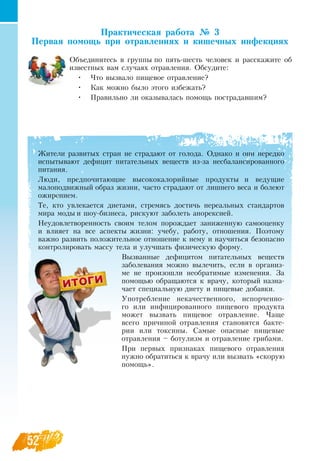 52
Практическая работа № 3
Первая помощь при отравлениях и кишечных инфекциях
Объединитесь в группы по пять-шесть человек и расскажите об
известных вам случаях отравления.  Обсудите:
•
	
Что вызвало пищевое отравление?
•
	
Как можно было этого избежать?
•
	
Правильно ли оказывалась помощь пострадавшим?
Жители развитых стран не страдают от голода.  Однако и они нередко
испытывают дефицит питательных веществ из-за несбалансированного
питания.
Люди, предпочитающие высококалорийные продукты и ведущие
малоподвижный образ жизни, часто страдают от лишнего веса и болеют
ожирением.
Те, кто увлекается диетами, стремясь достичь нереальных стандартов
мира моды и шоу-бизнеса, рискуют заболеть анорексией.
Неудовлетворенность своим телом порождает заниженную самооценку
и влияет на все аспекты жизни: учебу, работу, отношения. Поэтому
важно развить положительное отношение к нему и научиться безопасно
контролировать массу тела и улучшать физическую форму.
Вызванные дефицитом питательных веществ
заболевания можно вылечить, если в организ-
ме не произошли необратимые изменения.  За
помощью обращаются к врачу, который назна-
чает специальную диету и пищевые добавки.
Употребление некачественного, испорченно-
го или инфицированного пищевого продукта
может вызвать пищевое отравление. Чаще
всего причиной отравления становятся бакте-
рии или токсины.  Самые опасные пищевые
отравления – ботулизм и отравление грибами.
При первых признаках пищевого отравления
нужно обратиться к врачу или вызвать «скорую
помощь».
 