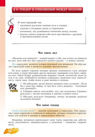 54
§ 6. ГЕНДЕР И ОТНОШЕНИЯ МЕЖДУ ПОЛАМИ
Что такое пол
«Мальчик или девочка?» – первый вопрос о тебе, как только ты появился
на свет, хотя твой пол был определен намного раньше – в момент зачатия.
Пол определяет, является человек мужчиной или женщиной.  Он обуслов-
лен структурой генов и является понятием биологическим.
От пола зависит строение половых органов, возможность стать матерью
или отцом, а также некоторые другие признаки: пропорции тела (рост, шири-
на плеч, объем бедер), распределение жировых тканей, количество волос на
теле и на лице, особенности полового созревания, мышечная сила, выносли-
вость, черты лица, тембр голоса и даже мимика и походка.
1.
	
На небольших листах бумаги запишите ответ на вопрос: «Если
бы у меня был выбор, то кем бы я хотел родиться – мальчиком
или девочкой?».
2.
	
Соберите ответы, подсчитайте, что у вас получилось.  Сравните
результат с числом мальчиков и девочек в вашем классе.
3.
	
Обсудите результат (например, почему желающих родиться
мальчиком больше).
Что такое гендер
Гендер (половая роль) — понятие культурное и социальное.  Оно опреде-
ляет черты характера и особенности поведения, которые считаются характер-
ными для мужчин и женщин в определенном обществе.
Например, женщинам приписывают такие черты характера как заботли-
вость, уступчивость, эмоциональность, а мужчинам – лидерство, сдержан-
ность.
В этом параграфе ты:
•
	
научишься различать понятия пола и гендера;
•
	
узнаешь о гендерных ролях и стереотипах;
•
	
вспомнишь, как развиваются отношения между полами;
•
	
будешь учиться уверенно себя вести при общения с друзьями
и противоположным полом.
 