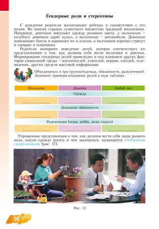 56
Гендерные роли и стереотипы
С  рождения родители воспитывают ребенка в соответствии с его
полом.  Во многих странах существует множество традиций воспитания.
Например, девочкам покупают одежду розового цвета, а мальчикам –
голубого; девочкам дарят кукол, а мальчикам – автомобили.  Девочкам
повязывают банты и наряжают их в платья, а мальчиков коротко стригут
и одевают в штанишки.
Родители поощряют поведение детей, которое соответствует их
представлениям о том, как должны себя вести мальчики и девочки.
Формирование гендерных ролей происходит и под влиянием других фак-
торов социальной среды – воспитателей, учителей, церкви, соседей, теле-
видения, других средств массовой информации.
Объединитесь в три группы (одежда, обязанности, развлечения).
Запишите примеры гендерных ролей в виде таблицы.
Мальчики Девочки Любой пол
Одежда
.......................... .......................... ..........................
Домашние обязанности
.......................... .......................... ..........................
Развлечения (игры, хобби, виды спорта)
.......................... .......................... ..........................
   
Упрощенные представления о том, как должны вести себя люди разного
пола, какую одежду носить и чем заниматься, называются гендерными
стереотипами (рис. 17).
Рис. 17
 
