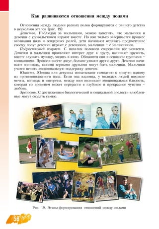 58
Как развиваются отношения между полами
Отношения между людьми разных полов формируются с раннего детства
в несколько этапов (рис. 19).
Детство. Наблюдая за малышами, можно заметить, что мальчики и
девочки с удовольствием играют вместе.  Но как только завершается процесс
осознания пола и гендерных ролей, дети начинают отдавать предпочтение
своему полу: девочки играют с девочками, мальчики – с мальчиками.
Подростковый возраст. С  началом полового созревания все меняется.
Девочки и мальчики проявляют интерес друг к другу, начинают дружить,
вместе слушать музыку, ходить в кино.  Общаются они в основном группами –
компаниями. Проводя вместе досуг, больше узнают друг о друге.  Девочки начи-
нают понимать, какими верными друзьями могут быть мальчики. Мальчики
учатся ценить эмоциональную поддержку девочек.
Юность. Юноша или девушка испытывают симпатию к кому-то одному
из противоположного пола. Если она взаимна, у молодых людей похожие
мечты, взгляды и интересы, между ним возникает эмоциональная близость,
которая со временем может перерасти в глубокое и прекрасное чувство –
любовь.
Зрелость. С  достижением биологической и социальной зрелости влюблен-
ные могут создать семью.
Рис. 19. Этапы формирования отношений между полами
 
