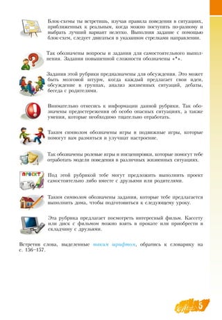 5
Блок-схемы ты встретишь, изучая правила поведения в ситуациях,
приближенных к реальным, когда можно поступить по-разному и
выбрать лучший вариант нелегко.  Выполняя задание с помощью
блок-схем, следует двигаться в указанном стрелками направлении.
Так обозначены вопросы и задания для самостоятельного выпол-
нения.  Задания повышенной сложности обозначены «*».
Задания этой рубрики предназначены для обсуждения. Это может
быть мозговой штурм, когда каждый предлагает свои идеи,
обсуждение в группах, анализ жизненных ситуаций, дебаты,
беседа с родителями.
Внимательно отнесись к информации данной рубрики. Так обо-
значены предостережения об особо опасных ситуациях, а также
умения, которые необходимо тщательно отработать.
Таким символом обозначены игры и подвижные игры, которые
помогут вам размяться и улучшат настроение.
Так обозначены ролевые игры и инсценировки, которые помогут тебе
отработать модели поведения в различных жизненных ситуациях.
Под этой рубрикой тебе могут предложить выполнить проект
самостоятельно либо вместе с друзьями или родителями.
Таким символом обозначены задания, которые тебе предлагается
выполнить дома, чтобы подготовиться к следующему уроку.
  
Эта рубрика предлагает посмотреть интересный фильм. Кассету
или диск с фильмом можно взять в прокате или приобрести в
складчину с друзьями.
Встретив слова, выделенные òà­êèì øðèô­òîì, обратись к словарику на
       
с. 156–157.
 