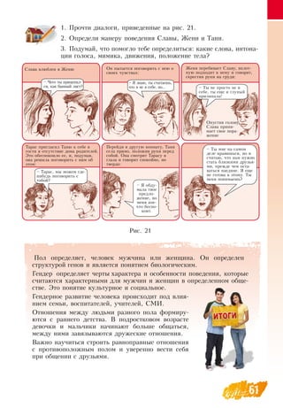 61
1.
	
Прочти диалоги, приведенные на рис. 21.
2.
	
Определи манеру поведения  Славы, Жени и Тани.
3.
	
Подумай, что помогло тебе определиться: какие слова, интона-
ции голоса, мимика, движения, положение тела?
Слава влюблен в Женю Он пытается поговорить с нею о
своих чувствах:
Женя перебивает  Славу, вплот-
ную подходит к нему и говорит,
скрестив руки на груди:
Опустив голову,
Слава прини-
мает свое пора-
жение
– Чего ты прицепил-
ся, как банный лист?
–  Я  знаю, ты считаешь,
что я не в себе, но... – Ты не просто не в
себе, ты еще и глупый
прилипала!
Тарас пригласил Таню к себе в
гости в отсутствие дома родителей.
Это обеспокоило ее, и, подумав,
она решила поговорить с ним об
этом:
Перейдя в другую комнату, Таня
села прямо, положив руки перед
собой.  Она смотрит Тарасу в
глаза и говорит спокойно, но
твердо:
– Тарас, мы можем где-
нибудь поговорить с
тобой?
–  Я  обду-
мала твое
предло-
жение, но
меня кое-
что беспо-
коит.
– Ты мне на самом
деле нравишься, но я
считаю, что нам нужно
стать близкими друзья-
ми, прежде чем оста-
ваться наедине.  Я  еще
не готова к этому. Ты
меня понимаешь?
Рис. 21
Пол определяет, человек мужчина или женщина.  Он определен
структурой генов и является понятием биологическим.
Гендер определяет черты характера и особенности поведения, которые
считаются характерными для мужчин и женщин в определенном обще-
стве. Это понятие культурное и социальное.
Гендерное развитие человека происходит под влия-
нием семьи, воспитателей, учителей,  СМИ.
Отношения между людьми разного пола формиру-
ются с раннего детства.  В  подростковом возрасте
девочки и мальчики начинают больше общаться,
между ними завязываются дружеские отношения.
Важно научиться строить равноправные отношения
с противоположным полом и уверенно вести себя
при общении с друзьями.
 