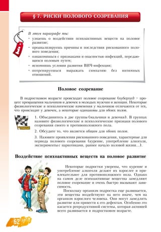 62
§ 7. РИСКИ ПОЛОВОГО СОЗРЕВАНИЯ
Половое созревание
В  подростковом возрасте происходит половое созревание (пубертат) – про-
цесс превращения мальчиков и девочек в молодых мужчин и женщин.  Некоторые
физиологические и психологические изменения у мальчиков отличаются от тех,
что происходят у девочек, а некоторые одинаковы для обоих полов.
1.
	
Объединитесь в две группы (мальчики и девочки).  В  группах
назовите физиологические и психологические признаки полового
созревания своего и противоположного пола.
2.
	
Обсудите то, что является общим для обоих полов.
3.
	
Назовите проявления рискованного поведения, характерные для
периода полового созревания (курение, употребление алкоголя,
эксперименты с наркотиками, раннее начало половой жизни...).
Воздействие психоактивных веществ на половое развитие
Некоторые подростки уверены, что курение и
употребление алкоголя делают их взрослее и при-
влекательнее для противоположного пола.  Однако
на самом деле психоактивные вещества замедляют
половое созревание и очень быстро вызывают зави-
симость.
Поскольку организм подростка еще развивается,
эти вещества воздействуют на него иначе, чем на
организм взрослого человека.  Они могут замедлить
развитие или привести к его дефектам.  Особенно это
касается репродуктивной системы, которая активней
всего развивается в подростковом возрасте.
В этом параграфе ты:
•
	
узнаешь о воздействии психоактивных веществ на половое
развитие;
•
	
проанализируешь причины и последствия рискованного поло-
вого поведения;
•
	
ознакомишься с признаками и опасностью инфекций, передаю-
щихся половым путем;
•
	
вспомнишь условия развития  ВИЧ-инфекции;
•
	
потренируешься выражать симпатию без интимных                  
отношений.
 