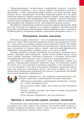 63
Распространенными последствиями употребления алкоголя мальчика-
ми являются ослабление у них в зрелом возрасте сексуального влечения и
импотенция, а также алкогольный цирроз печени: этот орган начинает выра-
батывать белок, связывающий тестостерон (мужской гормон).  В  то же время
несколько возрастает уровень женских гормонов, которые также присутствуют
в мужском организме. Под воздействием этих гормонов у мужчин появляются
женские черты: атрофируются половые органы, мышцы, меняется по женскому
типу распределение жировых клеток, увеличиваются грудные железы.
Воздействие психоактивных веществ на организм девочки еще большее.  Ведь
речь идет не только о ее здоровье, но и о жизни и здоровье ее будущих детей.  В 
результате употребления психоактивных веществ рождаются дети с недостатка-
ми физического и умственного развития, алкогольным синдромом плода и т. д.
   
Рискованное половое поведение
Интимные половые отношения – часть полноценной жизни большинства
взрослых людей.  Они позволяют выполнить высшее предназначение челове-
ка – стать отцом или матерью, подарить жизнь другому человеку.  Но иногда
эти отношения приводят к отрицательным последствиям: психическим трав-
мам, осуждению со стороны других людей, нежелательной беременности,
инфекциям, передающимся половым путем, в том числе и  ВИЧ.
Половое поведение, грозящее подобными последствиями, называют риско-
ванным. Примеры такого поведения – раннее начало половой жизни, частая
смена половых партнеров, интимные отношения в состоянии алкогольного
или наркотического опьянения, секс за деньги или вознаграждение и т. д.
Некоторые из гендерных стереотипов могут подтолкнуть юношу или
девушку к рискованному половому поведению.  Ведь эти стереотипы влияют
не только на то, как мужчины и женщины одеваются и чем занимаются, но
и на их отношения, в том числе сексуальные. Гендерные стереотипы опреде-
ляют, как девочкам и мальчикам следует себя вести до брака, кто из них
должен быть инициатором отношений, кто отвечает за возможные негативные
последствия (например, беременность).
Приведите примеры того, как гендерные стереотипы могут под-
толкнуть подростков к рискованному половому поведению:
«Мужчины должны быть инициаторами отношений, а женщи-
ны – играть пассивную роль»;
«Если девушка любит парня, она должна во всем полагаться
на него»;
«Парень должен получить как можно больший сексуальный
опыт до женитьбы»;
«Если девушка забеременела, она сама виновата».
Причины и последствия ранних половых отношений
Большинство твоих сверстников хотели бы иметь близкого друга противо-
положного пола. Как сказала одна девочка, она мечтает найти человека, с
которым интересно беседовать, ходить в кино, можно делиться своими про-
блемами и чувствами, а больше ничего такого...
 