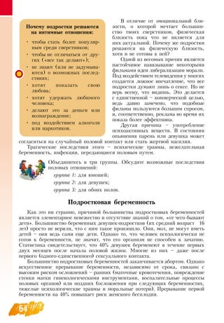 64
В  отличие от эмоциональной бли-
зости, о которой мечтает большин-
ство твоих сверстников, физическая
близость пока что не является для
них актуальной. Почему же подростки
решаются на физическую близость,
хотя и не готовы к ней?
Одной из весомых причин является
настойчивое навязывание некоторыми
фильмами идеи либерализации морали.
Под воздействием телевидения у многих
создается ложное впечатление, что все
подростки думают лишь о сексе.  Но не
верь всему, что видишь. Это делается
с единственной – коммерческой целью,
ведь давно замечено, что подобные
фильмы пользуются большим спросом,
и, соответственно, реклама во время их
показа более эффективна.
Другая причина – употребление
психоактивных веществ.  В  состоянии
опьянения парень или девушка может
согласиться на случайный половой контакт или стать жертвой насилия.
Трагические последствия этого – психические травмы, нежелательная
беременность, инфекции, передающиеся половым путем.
Объединитесь в три группы.  Обсудите возможные последствия
половых отношений:
группа 1: для юношей;
группа 2: для девушек;
группа 3: для обоих полов.
Подростковая беременность
Как это ни странно, причиной большинства подростковых беременностей
является элементарное невежество и отсутствие знаний о том, «от чего бывают
дети». Большинство беременных девушек-подростков (их средний возраст
   
16
лет) просто не верили, что с ним такое произошло.  Они, мол, не могут иметь
детей – они ведь сами еще дети.  Однако то, что человек психологически не
готов к беременности, не значит, что его организм не способен к зачатию.
Статистика свидетельствует, что 40% девушек беременеют в течение первых
двух месяцев после начала половой жизни. Многие из них – даже после
первого (одного-единственного) сексуального контакта.
Большинство подростковых беременностей заканчивается абортом.  Однако
искусственное прерывание беременности, независимо от срока, связано с
высоким риском осложнений – ранних (маточные кровотечения, повреждение
стенки матки гинекологическими инструментами, воспалительные процессы
половых органов) или поздних (осложнения при следующих беременностях,
тяжелые психологические травмы и моральные потери). Прерывание первой
беременности на 40% повышает риск женского бесплодия.
Почему подростки решаются
на интимные отношения:
•
	
чтобы стать более популяр-
ным среди сверстников;
•
	
чтобы не отличаться от дру-
гих («все так делают»);
•
	
не знают (или не задумыва-
ются) о возможных послед-
ствиях;
•
	
хотят показать свою
любовь;
•
	
хотят удержать любимого
человека;
•
	
делают это за деньги или
вознаграждение;
•
	
под воздействием алкоголя
или наркотиков.
 