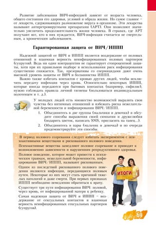 69
Развитие заболевания  ВИЧ-инфекцией зависит от возраста человека,
общего состояния его здоровья, условий и образа жизни.  Но самое главное –
от лекарств, сдерживающих размножение вируса в организме. Эти лекарства
называют антиретровирусными препаратами (АРТ).  Они позволяют значи-
тельно увеличить продолжительность жизни человека.  В  странах, где АРТ
получают все, кто в них нуждается,  ВИЧ-инфекция считается не смертель-
ным, а хроническим заболеванием.
Гарантированная защита от ВИЧ/ИППП
Надежной защитой от  ВИЧ и ИППП является воздержание от половых
отношений и взаимная верность неинфицированных половых партнеров
(супругов).  Ведь ни один контрацептив не гарантирует стопроцентной защи-
ты, хотя при их правильном подборе и использовании риск инфицирования
существенно снижается. Так, презервативы со спермицидами дают очень
высокий уровень защиты от  ВИЧ и большинства ИППП.
Важно также избегать контактов с кровью других людей, чтобы исклю-
чить передачу инфекции через кровь.  Относительно некоторых ИППП,
которые иногда передаются при бытовых контактах (например, сифилис),
нужно соблюдать правила личной гигиены (пользоваться индивидуальным
полотенцем и т. д.).
У молодых людей есть множество возможностей выразить свои
чувства без интимных отношений и избежать риска нежелатель-
ной беременности и инфицирования  ВИЧ/ИППП.
1.
	
Объединитесь в две группы (мальчики и девочки) и обсу-
дите способы выражения своей симпатии и дружелюбия
(подарить цветок, написать SMS, пригласить на танец...).
2.
	
Объединитесь в пары (мальчик и девочка) и по очереди
продемонстрируйте эти способы.
В  период полового созревания следует избегать экспериментов с пси-
хоактивными веществами и рискованного полового поведения.
Психоактивные вещества замедляют половое созревание и приводят к
возникновению зависимости и нарушениям репродуктивного здоровья.
Половое поведение, которое может привести к психи-
ческим травмам, нежелательной беременности, инфи-
цированию  ВИЧ/ИППП, называют рискованным.
Одним из последствий рискованного полового пове-
дения являются инфекции, передающиеся половым
путем.  Некоторые из них могут стать причиной тяже-
лых патологий и даже смерти. При первых признаках
ИППП необходимо немедленно обратиться к врачу.
Существует три пути инфицирования  ВИЧ: половой,
через кровь, от инфицированной матери к ребенку.
Самая надежная защита от  ВИЧ и ИППП – воз-
держание от сексуальных контактов и взаимная
верность неинфицированных сексуальных партнеров
(супругов).
 