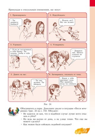 73
Объединитесь в пары.  Дополните диалог в ситуации «После вече-
ринки» (рис. 25 на с. 74).  Обсудите:
•
	
Не кажется ли вам, что в подобном случае лучше всего отка-
зать и уйти?
•
	
Но ведь вы далеко от дома, а на улице темно. Что еще вы
можете сделать?
•
	
Как можно было избежать подобной ситуации?
     
1. Провоцировать: 2. Переубеждать:
3. Угрожать: 4. Уговаривать:
5.  Давить на вас: 6.  Заговаривать, отвлекать от темы:
– Ты
попросту
боишься!
– Почему нет?
Все так делают.
– Если не согласишься,
я тебя брошу. Ты
хочешь, чтобы я тебя
заставил?
–  Доверься
мне.  Ничего
плохого не
случится.
– Ты мне
должна. Ты
обещала.
– Какие у тебя
красивые глаза.
Мне нравится,
когда ты злишься.
Принуждая к сексуальным отношениям, вас могут:
Рис. 24
   
 