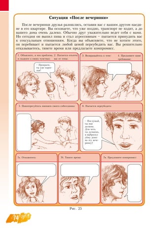 74
Ситуация «После вечеринки»
После вечеринки друзья разошлись, оставив вас с вашим другом наеди-
не в его квартире.  Вы осознаете, что уже поздно, транспорт не ходит, а до
вашего дома очень далеко.  Обычно друг уважительно ведет себя с вами.
Но сегодня он выпил пива и стал агрессивным – пытается принудить вас
к сексуальным отношениям. Когда вы объясняете, что не хотите этого,
он перебивает и пытается любой ценой переубедить вас.  Вы решительно
отказываетесь, тянете время или предлагаете компромисс.
5. Поинтересуйтесь мнением своего собеседника:
7в. Предложите компромисс:7б. Тяните время:
6. Пытается переубедить:
7а.  Откажитесь:
1.  Объясните, в чем проблема,
и скажите о своих чувствах:
4. Предъявите ваше
требование:
3.  Возвращайтесь к теме:2. Пытается отвлечь
вас от темы:
– Прекрати,
ты уже взрос-
лая!
– Послушай,
ты мне
должна.
Для чего,
ты думаешь,
я выбросил
уйму денег
на эту вече-
ринку?
Рис. 25
 