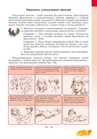 75
Опасность сексуального насилия
Сексуальное насилие – особо опасный вид преступления.  Оно содержит
признаки физического и психологического насилия, приводит к глубокой
психологической травме, резко осуждается в обществе и сурово наказывается
законом.  Снизить риск сексуального насилия можно, если научиться пред-
видеть опасные ситуации, избегать их и давать отпор в случае опасности.
1.
	
Прочтите ситуации и спрогнозируйте их развитие. Угрожает
ли девочкам опасность сексуальных домогательств и насилия?
Си­ту­ация 1. Три девушки загорали на пляже.  Неподалеку
причалил катер, и четверо молодых людей предложили им
прогуляться с ними.
Си­ту­ация 2. Люда поздно возвращалась домой. Еще в вагоне
метро она заметила мужчину, который не сводил с нее глаз.
Когда девушка вышла, то увидела, что он неотступно следует
за ней.
2.
	
Приведите примеры других провокационных или благоприят-
ных для насильников обстоятельств.
Распространенным является мнение, что насилие совершают только
незнакомцы в темном переулке.  Но приблизительно половина насильников –
знакомые или родственники жертвы (рис. 26).
Маша позволила Коле про-
водить ее после дискотеки.
Когда они отошли достаточно
далеко и оказались наедине,
Коля стал заигрывать и гово-
рить о сексе.
Маша смущенно молчала.
Это вдохновило парня, он
решил, что она соглаша-
ется.
Когда они подошли к забро-
шенному дому, он завел туда
девушку и начал обнимать.
Она пыталась оттолкнуть
его: «Нет!  Не нужно!
Пожалуйста, я не хочу!».  Но
парень был намного сильней.
Он повалил ее на землю и
изнасиловал. После этого
обругал и ушел. Маша пла-
кала и была шокирована.
Рис. 26
 