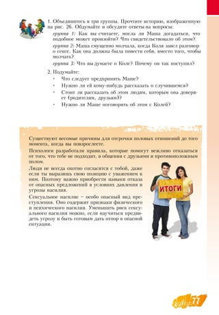 77
1.
	
Объединитесь в три группы. Прочтите историю, изображенную
на рис. 26.  Обдумайте и обсудите ответы на вопросы:
группа 1: Как вы считаете, могла ли Маша догадаться, что
подобное может произойти? Что свидетельствовало об этом?
группа 2: Маша смущенно молчала, когда Коля завел разговор
о сексе. Как она должна была повести себя, вместо того, чтобы
молчать?
группа 3: Что вы думаете о Коле? Почему он так поступил?
   
2.
	
Подумайте:
•
	
Что следует предпринять Маше?
•
	
Нужно ли ей кому-нибудь рассказать о случившемся?
•
	
Стоит ли рассказать об этом людям, которым она доверя-
ет (родителям, друзьям)?
•
	
Нужно ли Маше поговорить об этом с Колей?
Существуют весомые причины для отсрочки половых отношений до того
момента, когда вы повзрослеете.
Психологи разработали правила, которые помогут вежливо отказаться
от того, что тебе не подходит, в общении с друзьями и противоположным
полом.
Люди не всегда охотно согласятся с тобой, даже
если ты выразишь свою позицию с уважением к
ним. Поэтому важно приобрести навыки отказа
от опасных предложений в условиях давления и
угрозы насилия.
Сексуальное насилие – особо опасный вид пре-
ступления.  Оно содержит признаки физического
и психического насилия. Уменьшить риск сексу-
ального насилия можно, если научиться предви-
деть угрозу и быть готовым дать отпор в опасной
ситуации.
  
 