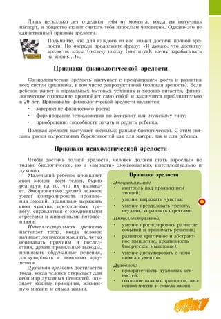 7
Лишь несколько лет отделяют тебя от момента, когда ты получишь
паспорт, и общество станет считать тебя взрослым человеком.  Однако это не
единственный признак зрелости.
  
Подумайте, что для каждого из вас значит достичь полной зре-
лости. По очереди продолжите фразу: «Я  думаю, что достигну
зрелости, когда (окончу школу (институт), начну зарабатывать
на жизнь…)».
Признаки физиологической зрелости
Физиологическая зрелость наступает с прекращением роста и развития
всех систем организма, в том числе репродуктивной (половая зрелость). Если
ребенок живет в нормальных бытовых условиях и хорошо питается, физио-
логическое созревание произойдет само собой и закончится приблизительно
в 20 лет. Признаками физиологической зрелости являются:
•
	
завершение физического роста;
•
	
формирование телосложения по женскому или мужскому типу;
•
	
приобретение способности зачать и родить ребенка.
Половая зрелость наступает несколько раньше биологической.  С  этим свя-
заны риски подростковых беременностей как для матери, так и для ребенка.
      
Признаки психологической зрелости
Чтобы достичь полной зрелости, человек должен стать взрослым не
только биологически, но и «вырасти» эмоционально, интеллектуально и
духовно.
    
Маленький ребенок проявляет
свои эмоции всем телом, бурно
реагируя на то, что их вызыва-
ет. Эмоционально зрелый человек
умеет контролировать проявле-
ния эмоций, правильно выражать
свои чувства, преодолевать тре-
вогу, справляться с ежедневными
стрессами и жизненными потрясе-
ниями.
Интеллектуальная зрелость
наступает тогда, когда человек
начинает логически мыслить, четко
осознавать причины и послед-
ствия, делать правильные выводы,
принимать обдуманные решения,
дискутировать с помощью аргу-
ментов.
Духовная зрелость достигается
тогда, когда человек открывает для
себя мир духовных ценностей, осо-
знает важные принципы, жизнен-
ную миссию и смысл жизни.
Признаки зрелости
Эмоциональной:
•
	
контроль над проявлением
эмоций;
•
	
умение выражать чувства;
•
	
умение преодолевать тревогу,
неудачи, управлять стрессами.
Интеллектуальной:
•
	
умение прогнозировать развитие
событий и принимать решения;
•
	
развитое критичное и абстракт­
ное мышление, креативность
(творческое мышление);
•
	
умение дискутировать с помо-
щью аргументов.
Духовной:
•
	
приоритетность духовных цен-
ностей;
•
	
осознание важных принципов, жиз-
ненной миссии и смысла жизни.
 