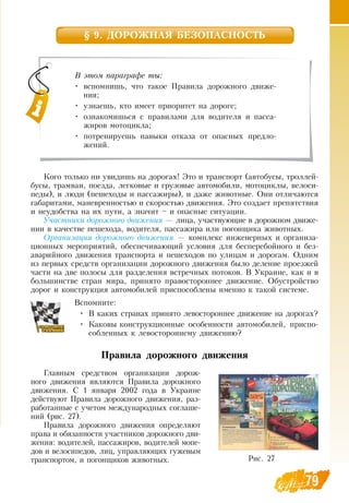 79
§ 9. ДОРОЖНАЯ БЕЗОПАСНОСТЬ
Кого только ни увидишь на дорогах! Это и транспорт (автобусы, троллей-
бусы, трамваи, поезда, легковые и грузовые автомобили, мотоциклы, велоси-
педы), и люди (пешеходы и пассажиры), и даже животные.  Они отличаются
габаритами, маневренностью и скоростью движения. Это создает препятствия
и неудобства на их пути, а значит – и опасные ситуации.
Участники дорожного движения — лица, участвующие в дорожном движе-
нии в качестве пешехода, водителя, пассажира или погонщика животных.
Организация дорожного движения — комплекс инженерных и организа-
ционных мероприятий, обеспечивающий условия для бесперебойного и без-
аварийного движения транспорта и пешеходов по улицам и дорогам.  Одним
из первых средств организации дорожного движения было деление проезжей
части на две полосы для разделения встречных потоков.  В  Украине, как и в
большинстве стран мира, принято правостороннее движение.  Обустройство
дорог и конструкция автомобилей приспособлены именно к такой системе.
Вспомните:
•
	
В  каких странах принято левостороннее движение на дорогах?
•
	
Каковы конструкционные особенности автомобилей, приспо-
собленных к левостороннему движению?
Правила дорожного движения
Главным средством организации дорож-
ного движения являются Правила дорожного
движения.  С  1 января 2002 года в Украине
действуют Правила дорожного движения, раз-
работанные с учетом международных соглаше-
ний (рис. 27).
Правила дорожного движения определяют
права и обязанности участников дорожного дви-
жения: водителей, пассажиров, водителей мопе-
дов и велосипедов, лиц, управляющих гужевым
транспортом, и погонщиков животных.
В этом параграфе ты:
•
	
вспомнишь, что такое Правила дорожного движе-
ния;
•
	
узнаешь, кто имеет приоритет на дороге;
•
	
ознакомишься с правилами для водителя и пасса-
жиров мотоцикла;
•
	
потренируешь навыки отказа от опасных предло-
жений.
Рис. 27
 