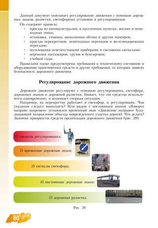 80
Данный документ описывает регулирование движения с помощью дорож-
ных знаков, разметки, светофорных установок и регулировщиков.
Он содержит правила:
•
	
проезда по автомагистралям, в населенных пунктах, жилых и пеше-
ходных зонах;
•
	
остановки, стоянки, выполнения обгона и других маневров;
•
	
проезда перекрестков, пешеходных переходов и железнодорожных
переездов;
•
	
пользования осветительными приборами и световыми сигналами;
•
	
перевозки пассажиров, грузов и буксировки;
•
	
учебной езды.
Правилами также предусмотрены требования к техническому состоянию и
оборудованию транспортных средств и другие требования, от которых зависит
безопасность дорожного движения.
Регулирование дорожного движения
Дорожное движение регулируют с помощью регулировщика, светофора,
дорожных знаков и дорожной разметки. Бывает, что эти средства использу-
ются одновременно, и возникает спорная ситуация.
Например, на перекрестке работают и светофор, и регулировщик. Чьи
указания следует выполнять? Или рядом с постоянным знаком «Поворот
направо запрещен» установлен временный знак «Движение направо» (ука-
зывающий направление объезда поврежденного участка дороги). Что делать?
Запомни приоритеты средств организации дорожного движения (рис. 28):
     
Рис. 28
1) сигналы регулировщика;
2) временные дорожные знаки;
3) сигналы светофора;
4) постоянные дорожные знаки;
5) дорожная разметка.
 