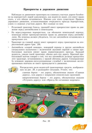 81
Приоритеты в дорожном движении
Наблюдая за движением транспорта на сложных участках дороги (особен-
но на перекрестке), порой удивляешься, как водители знают, кто имеет право
ехать, а кто обязан остановиться. Именно для этого существуют Правила
дорожного движения, устанавливающие очередность проезда перекрестков,
узких и сложных участков дороги.  Вот главные из них:
•
	
Рельсовый транспорт (поезд, трамвай) имеет приоритетное право на дви-
жение перед автомобилями и пешеходами.
•
	
На нерегулируемых перекрестках, где обозначен пешеходный переход,
пешеходы имеют преимущественное право на движение перед автомоби-
лями.  Но пешеход должен убедиться, что все автомобили остановились и
пропускают его.
•
	
Транспорт на главной дороге имеет приоритет перед транспортом на вто-
ростепенной дороге (рис. 29).
•
	
Автомобили «скорой помощи», пожарной охраны и другие автомобили
специального назначения с включенной звуковой сиреной и синим про-
блесковым маячком имеют право первоочередного проезда. Каждый
водитель, увидев такой транспорт, обязан дать ему дорогу. Красный про-
блесковый маячок говорит о том, что все автомобили должны пропустить
этот транспорт, остановившись у правой обочины дороги.  Спецтранспорт
(в основном дорожно-эксплуатационные службы) с включенным желто-
оранжевым маячком не имеет преимуществ в движении.
Распределите роли водителей транспортных средств, изображен-
ных на рис. 29, и разыграйте ситуацию. Учтите, что:
главная дорога – это дорога, обозначенная знаком «Главная
дорога», или дорога с покрытием относительно грунтовой;
второстепенная дорога – это дорога, обозначенная знаками
«Уступить дорогу» или «Проезд без остановки запрещен».
Рис. 29
 