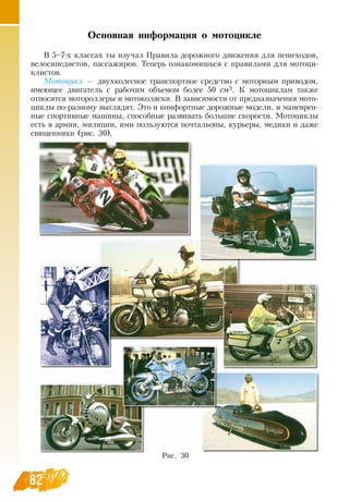 82
Основная информация о мотоцикле
В  5–7-х классах ты изучал Правила дорожного движения для пешеходов,
велосипедистов, пассажиров. Теперь ознакомишься с правилами для мотоци-
клистов.
Мо­то­цикл — двухколесное транспортное средство с моторным приводом,
имеющее двигатель с рабочим объемом более 50 см3. К мотоциклам также
относятся мотороллеры и мотоколяски.  В  зависимости от предназначения мото-
циклы по-разному выглядят. Это и комфортные дорожные модели, и маневрен-
ные спортивные машины, способные развивать большие скорости. Мотоциклы
есть в армии, милиции, ими пользуются почтальоны, курьеры, медики и даже
священники (рис. 30).
82
Рис. 30
 