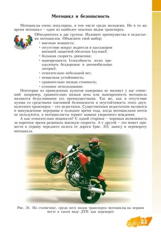 8383
Мотоцикл и безопасность
Мотоциклы очень популярны, в том числе среди молодежи.  Но в то же
время мотоцикл – один из наиболее опасных видов транспорта.
  
Объединитесь в две группы.  Назовите преимущества и недостат-
ки мотоциклов.  Объясните свой выбор:
•
	
высокая мощность;
•
	
отсутствие вокруг водителя и пассажиров
внешней защитной оболочки (кузова);
•
	
большая скорость движения;
•
	
маневренность (способность легко пре-
одолевать бездорожье и автомобильные
заторы);
•
	
относительно небольшой вес;
•
	
невысокая устойчивость;
•
	
сравнительно низкая стоимость;
•
	
сезонное использование.
Некоторые из приведенных пунктов наверняка не вызовут у вас сомне-
ний: например, сравнительно низкая цена или маневренность мотоцикла
являются безусловными его преимуществами. Так же, как и отсутствие
кузова со средствами пассивной безопасности и неустойчивость этого двух-
колесного транспорта – его недостатки.  Существенным недостатком являются
и вынужденные перерывы в холодное время года, когда мотоциклами почти
не пользуются, и мотоциклисты теряют навыки уверенного вождения.
А как относительно мощности?  С  одной стороны – хорошая возможность
за короткое время развивать высокую скорость. А с другой – это может при-
вести к отрыву переднего колеса от дороги (рис. 31), заносу и перевороту
мотоцикла.
  
Рис. 31. По статистике, среди всех видов транспорта мотоциклы на первом
месте в таком виде  ДТП как переворот
 