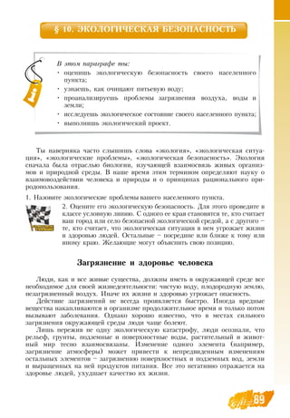 8989
§ 10. ЭКОЛОГИЧЕСКАЯ БЕЗОПАСНОСТЬ
Ты наверняка часто слышишь слова «экология», «экологическая ситуа-
ция», «экологические проблемы», «экологическая безопасность». Экология
сначала была отраслью биологии, изучающей взаимосвязь живых организ-
мов и природной среды.  В  наше время этим термином определяют науку о
взаимовоздействии человека и природы и о принципах рационального при-
родопользования.
1.  Назовите экологические проблемы вашего населенного пункта.
2.  Оцените его экологическую безопасность.  Для этого проведите в
классе условную линию.  С  одного ее края становятся те, кто считает
ваш город или село безопасной экологической средой, а с другого –
те, кто считает, что экологическая ситуация в нем угрожает жизни
и здоровью людей.  Остальные – посредине или ближе к тому или
иному краю. Желающие могут объяснить свою позицию.
Загрязнение и здоровье человека
Люди, как и все живые существа, должны иметь в окружающей среде все
необходимое для своей жизнедеятельности: чистую воду, плодородную землю,
незагрязненный воздух. Иначе их жизни и здоровью угрожает опасность.
Действие загрязнений не всегда проявляется быстро. Иногда вредные
вещества накапливаются в организме продолжительное время и только потом
вызывают заболевания.  Однако хорошо известно, что в местах сильного
загрязнения окружающей среды люди чаще болеют.
Лишь пережив не одну экологическую катастрофу, люди осознали, что
рельеф, грунты, подземные и поверхностные воды, растительный и живот-
ный мир тесно взаимосвязаны. Изменение одного элемента (например,
загрязнение атмосферы) может привести к непредвиденным изменениям
остальных элементов – загрязнению поверхностных и подземных вод, земли
и выращенных на ней продуктов питания.  Все это негативно отражается на
здоровье людей, ухудшает качество их жизни.
В этом параграфе ты:
•
	
оценишь экологическую безопасность своего населенного
пункта;
•
	
узнаешь, как очищают питьевую воду;
•
	
проанализируешь проблемы загрязнения воздуха, воды и
земли;
•
	
исследуешь экологическое состояние своего населенного пункта;
•
	
выполнишь экологический проект.
 