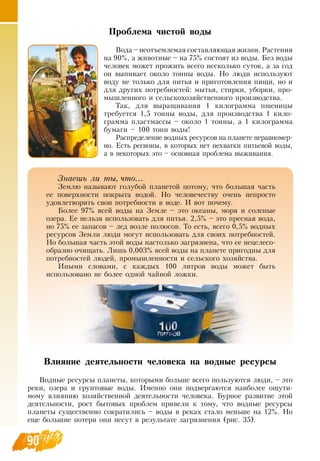 90
Проблема чистой воды
Вода – неотъемлемая составляющая жизни.  Растения
на 90%, а животные – на 75% состоят из воды. Без воды
человек может прожить всего несколько суток, а за год
он выпивает около тонны воды.  Но люди используют
воду не только для питья и приготовления пищи, но и
для других потребностей: мытья, стирки, уборки, про-
мышленного и сельскохозяйственного производства.
Так, для выращивания 1 килограмма пшеницы
требуется 1,5 тонны воды, для производства 1 кило-
грамма пластмассы – около 1 тонны, а 1 килограмма
бумаги – 100 тонн воды!
Распределение водных ресурсов на планете неравномер-
но. Есть регионы, в которых нет нехватки питьевой воды,
а в некоторых это – основная проблема выживания.
Влияние деятельности человека на водные ресурсы
Водные ресурсы планеты, которыми больше всего пользуются люди, – это
реки, озера и грунтовые воды. Именно они подвергаются наиболее ощути-
мому влиянию хозяйственной деятельности человека. Бурное развитие этой
деятельности, рост бытовых проблем привели к тому, что водные ресурсы
планеты существенно сократились – воды в реках стало меньше на 12%.  Но
еще большие потери они несут в результате загрязнения (рис. 35).
Знаешь ли ты, что...
Землю называют голубой планетой потому, что большая часть
ее поверхности покрыта водой.  Но человечеству очень непросто
удовлетворить свои потребности в воде. И вот почему.
Более 97% всей воды на  Земле – это океаны, моря и соленые
озера. Ее нельзя использовать для питья. 2,5% – это пресная вода,
но 75% ее запасов – лед возле полюсов. То есть, всего 0,5% водных
ресурсов  Земли люди могут использовать для своих потребностей.
Но большая часть этой воды настолько загрязнена, что ее нецелесо-
образно очищать. Лишь 0,003% всей воды на планете пригодны для
потребностей людей, промышленности и сельского хозяйства.
Иными словами, с каждых 100 литров воды может быть
использовано не более одной чайной ложки.
 