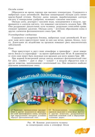 97
Оксиды азота
Образуются во время горения при высоких температурах.  Содержатся в
выбросных газах автомобилей.  Высокие концентрации оксидов азота имеют
красно-бурый оттенок. Поэтому дымы заводов, вырабатывающих азотную
кислоту и минеральные удобрения, называют «лисьими хвостами».
Оксиды азота, реагируя с каплями воды, находящимися в воздухе, пре-
вращаются в азотную кислоту, что повышает кислотность осадков (рис. 39).
Они раздражают дыхательные пути человека, разрушают гемоглобин крови,
снижают кровяное давление.  Оксиды азота – источник образования озона и
других элементов фотохимического смога (рис. 40).
Углеводородные соединения
Содержатся в испарениях бензина, выбросных газах автомобилей.  В  воз-
духе чаще всего присутствуют такие из них как метан, пропан, бензол, толу-
ол.  Длительное их воздействие на организм повышает риск онкологических
заболеваний.
Озон
Озон присутствует в двух слоях атмосферы: в тропосфере – возле поверх-
ности  Земли и в стратосфере – на высоте приблизительно 40 км.  В  зависимости
от этого озон может быть полезным или вредным для всего живого (рис. 40).
При жаркой безветренной погоде иногда возникает фотохимический смог
(от англ. «smoke» – дым и «fog» – туман) – в воздухе образуется озон и
другие вещества, напоминающие слезоточивый газ.  Они являются наиболее
опасными компонентами смога.
97
Рис. 40.  Влияние деятельности человека
на концентрацию озона в атмосфере  Земли
а) Транспорт, промышленные предпри-
ятия и другие загрязнители формиру-
ют слой тропосферного озона, который
при определенных погодных условиях
образует фотохимический смог.
б) Холодильники, кондиционеры,
аэрозоли выделяют в атмосферу фреоны
и другие вещества, разрушающие
защитный озоновый слой и образующие
«озоновые дыры».
 