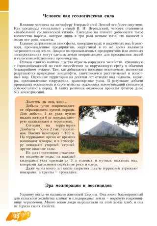 98
Человек как геологическая сила
Влияние человека на литосферу (твердый слой  Земли) все более ощутимо.
Как предвидел гениальный ученый  В. И.  Вернадский, человек становится
«наибольшей геологической силой». Ежегодно на планете добывается такое
количество породы, которое лишь в три раза меньше того, что выносят в
океан все реки планеты.
Главные загрязнители атмосферы, поверхностных и подземных вод (транс-
порт, промышленные предприятия, энергетика) в то же время являются
загрязнителями земли. Аварии на промышленных предприятиях или атомных
электростанциях могут сделать земли непригодными для проживания людей
и сельскохозяйственного производства.
Однако сложно назвать другую отрасль народного хозяйства, сравнимую
с горнодобывающей по силе воздействия на окружающую среду в обычном
безаварийном режиме. Там, где добываются полезные ископаемые, полностью
разрушаются природные ландшафты, уничтожается растительный и живот-
ный мир.  Огромные территории на десятки лет отводят под подвалы, карье-
ры, промышленные сооружения, транспортные узлы.  В  результате добычи
природных ископаемых и строительства подземных коммуникаций снижается
сейсмостойкость пород.  В  таких регионах возможны провалы грунтов даже
без землетрясений.
Эра мелиорации и пестицидов
Украину когда-то называли житницей Европы.  Она имеет благоприятный
для сельского хозяйства климат и плодородные земли – мировую сокровищ-
ницу черноземов. Много веков люди выращивали на этой земле хлеб, и она
не теряла своих свойств.
Знаешь ли ты, что...
Добыча угля сопровождает-
ся образованием пустой породы.
Для добычи 1 кг угля нужно
выдать на-гора 6 кг породы, кото-
рую накапливают в терриконах.
Сегодня на территории
Донбасса – более 2 тыс. террико-
нов.  Высота некоторых – 100 м.
На терриконах время от времени
возникают пожары, и в атмосфе-
ру попадают угарный, серный,
другие опасные газы.
Из шахт постоянно откачива-
ют подземные воды: на каждый
килограмм угля приходится 3 л соленых и мутных шахтных вод,
которыми загрязняют окрестные реки и озера.
Даже через много лет после закрытия шахты терриконы угрожают
пожарами, а грунты – провалами.
 