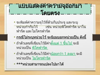 แบบแสดงค่าความจุออกมา
โดยตรง
• จะพิมพ์ค่าความจุไว้ที่ตัวเก็บประจุ และระบุ
หน่วยกำกับไว้ เช่น หน่วยพิโคฟารัด นาโน
ฟารัด และไมโครฟารัด
• กรณีไม่ระบุหน่วยไว้ จะนิยมบอกหน่วยเป็น ดังนี้
• ถ้าตัวเลขที่เขียนไว้มีค่าตั้งแต่ 1 ขึ้นไป จะมี
หน่วยเป็น พิโคฟารัด
• ถ้าตัวเลขที่เขียนไว้มีค่าน้อยกว่า 1 ลงมา จะมี
หน่วยเป็น ไมโครฟารัด
• ***หน่วยสามารถแปลงไปมาได้
 