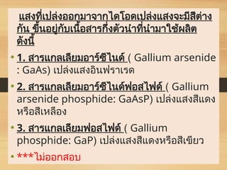 แสงที่เปล่งออกมาจากไดโอดเปล่งแสงจะมีสีต่าง
กัน ขึ้นอยู่กับเนื้อสารกึ่งตัวนำที่นำมาใช้ผลิต
ดังนี้
• 1. สารแกลเลียมอาร์ซีไนด์ ( Gallium arsenide
: GaAs) เปล่งแสงอินฟราเรด
• 2. สารแกลเลียมอาร์ซีไนด์ฟอสไฟด์ ( Gallium
arsenide phosphide: GaAsP) เปล่งแสงสีแดง
หรือสีเหลือง
• 3. สารแกลเลียมฟอสไฟด์ ( Gallium
phosphide: GaP) เปล่งแสงสีแดงหรือสีเขียว
• ***ไม่ออกสอบ
 