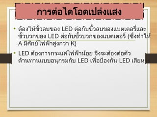 การต่อไดโอดเปล่งแสง
• ต้องให้ขั้วลบของ LED ต่อกับขั้วลบของแบตเตอรี่และ
ขั้วบวกของ LED ต่อกับขั้วบวกของแบตเตอรี่ (ซึ่งทำให้
A มีศักย์ไฟฟ้าสูงกว่า K)
• LED ต้องการกระแสไฟฟ้าน้อย จึงจะต้องต่อตัว
ต้านทานแบบอนุกรมกับ LED เพื่อป้องกัน LED เสียหาย
 