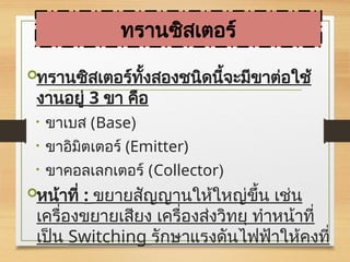 ทรานซิสเตอร์ทั้งสองชนิดนี้จะมีขาต่อใช้
งานอยู่ 3 ขา คือ
• ขาเบส (Base)
• ขาอิมิตเตอร์ (Emitter)
• ขาคอลเลกเตอร์ (Collector)
หน้าที่ : ขยายสัญญานให้ใหญ่ขึ้น เช่น
เครื่องขยายเสียง เครื่องส่งวิทยุ ทำหน้าที่
เป็น Switching รักษาแรงดันไฟฟ้าให้คงที่
ทรานซิสเตอร์
 