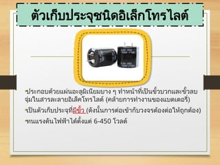 ตัวเก็บประจุชนิดอิเล็กโทรไลต์
•ประกอบด้วยแผ่นอะลูมิเนียมบาง ๆ ทำหน้าที่เป็นขั้วบวกและขั้วลบ
จุ่มในสารละลายอิเล็คโทรไลต์ (คล้ายการทำงานของแบตเตอรี่)
•เป็นตัวเก็บประจุที่มีขั้ว (ดังนั้นการต่อเข้ากับวงจรต้องต่อให้ถูกต้อง)
•ทนแรงดันไฟฟ้าได้ตั้งแต่ 6-450 โวลต์
 