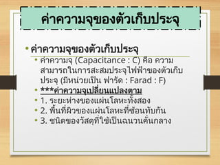 •ค่าความจุของตัวเก็บประจุ
• ค่าความจุ (Capacitance : C) คือ ความ
สามารถในการสะสมประจุไฟฟ้าของตัวเก็บ
ประจุ (มีหน่วยเป็น ฟารัด : Farad : F)
• ***ค่าความจุเปลี่ยนแปลงตาม
• 1. ระยะห่างของแผ่นโลหะทั้งสอง
• 2. พื้นที่ผิวของแผ่นโลหะที่ซ้อนทับกัน
• 3. ชนิดของวัสดุที่ใช้เป็นฉนวนคั่นกลาง
ค่าความจุของตัวเก็บประจุ
 