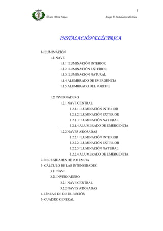 Álvaro Mora Navas Anejo V. Instalación eléctrica
1
INSTALACIÓN ELÉCTRICA
1-ILUMINACIÓN
1.1 NAVE
1.1.1 ILUMINACIÓN INTERIOR
1.1.2 ILUMINACIÓN EXTERIOR
1.1.3 ILUMINACION NATURAL
1.1.4 ALUMBRADO DE EMERGENCIA
1.1.5 ALUMBRADO DEL PORCHE
1.2 INVERNADERO
1.2.1 NAVE CENTRAL
1.2.1.1 ILUMINACIÓN INTERIOR
1.2.1.2 ILUMINACIÓN EXTERIOR
1.2.1.3 ILUMINACIÓN NATURAL
1.2.1.4 ALUMBRADO DE EMERGENCIA
1.2.2 NAVES ADOSADAS
1.2.2.1 ILUMINACIÓN INTERIOR
1.2.2.2 ILUMINACIÓN EXTERIOR
1.2.2.3 ILUMINACIÓN NATURAL
1.2.2.4 ALUMBRADO DE EMERGENCIA
2- NECESIDADES DE POTENCIA
3- CÁLCULO DE LAS INTENSIDADES
3.1 NAVE
3.2. INVERNADERO
3.2.1 NAVE CENTRAL
3.2.2 NAVES ADOSADAS
4- LÍNEAS DE DISTRIBUCIÓN
5- CUADRO GENERAL
 