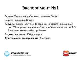 Эксперимент №1
Задача: Узнать как работают ссылки из Twitter
на рост позиций в Google
Ресурсы: домен, хостинг, 30 страниц контента написанные
  под СЧ запросы, тематика «forex», объем текста статьи 1.5-
  3 тысячи символов без пробелов
Бюджет на твиты: 350 долларов
Длительность эксперимента: 3 месяца
 
