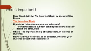 What’s Important?
• Read Aloud Activity: The Important Book, by Margaret Wise
Brown
• The Important Book
• How do we determine our personal schemata?
• Two women looked out from behind prison bars; one saw
desert, the other, stars
• What’s ‘The Important Thing’ about teachers, in the eyes of
students?
• How could your worldview, as an educator, influence your
students’ educational experiences?
 