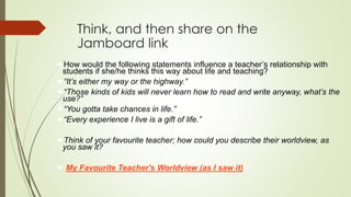 Think, and then share on the
Jamboard link
How would the following statements influence a teacher’s relationship with
students if she/he thinks this way about life and teaching?
“It’s either my way or the highway.”
“Those kinds of kids will never learn how to read and write anyway, what’s the
use?”
“You gotta take chances in life.”
“Every experience I live is a gift of life.”
Think of your favourite teacher; how could you describe their worldview, as
you saw it?
 My Favourite Teacher's Worldview (as I saw it)
 