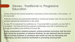Dewey - Traditional vs. Progressive
Education
Dewey believed that school should be a microcosm of the community or the society – of
the real world.
Reflective thinking and experiential methods in school and society mark him as one of the
greatest educational philosophers in the world.
By age 19, he expressed his worldview as: “If you lose faith in yourself, you lose faith in
humankind.” He believed that the purpose of philosophy was that of addressing and
solving the problems and conflicts of human life.
Dewey emphasized a student-centered, activity-oriented curriculum with the focal
point being the promotion of reflective thinking. He also believed that the teacher
should provide problems or situations that would not only be interesting and
challenging, but also would be worthwhile in promoting social growth.
 