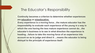 The Educator’s Responsibility
Continuity becomes a criterion to determine whether experiences
are educative or miseducative.
Every experience is a moving force…the mature educator has the
responsibility to evaluate each experience of the young in a way in
which the one having the less mature experience cannot do…the
educator’s business is to see in what direction the experience is
heading…failure to take the moving force of an experience into
account so as to judge and direct it …means the educator is being
disloyal to the principle of experience itself.
 