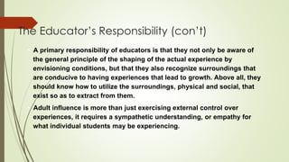 The Educator’s Responsibility (con’t)
• A primary responsibility of educators is that they not only be aware of
the general principle of the shaping of the actual experience by
envisioning conditions, but that they also recognize surroundings that
are conducive to having experiences that lead to growth. Above all, they
should know how to utilize the surroundings, physical and social, that
exist so as to extract from them.
• Adult influence is more than just exercising external control over
experiences, it requires a sympathetic understanding, or empathy for
what individual students may be experiencing.
 