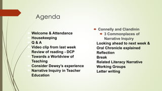 Agenda
 Welcome & Attendance
 Housekeeping
 Q & A
 Video clip from last week
• Review of reading - DCP
 Towards a Worldview of
Teaching
 Consider Dewey’s experience
 Narrative Inquiry in Teacher
Education
 Connelly and Clandinin
 3 Commonplaces of
Narrative Inquiry
 Looking ahead to next week &
Oral Chronicle explained
 Reflection
• Break
 Related Literacy Narrative
Working Groups
 Letter writing
 