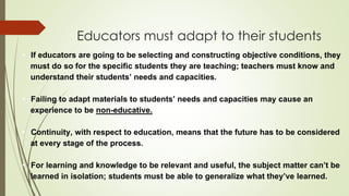 Educators must adapt to their students
• If educators are going to be selecting and constructing objective conditions, they
must do so for the specific students they are teaching; teachers must know and
understand their students’ needs and capacities.
• Failing to adapt materials to students’ needs and capacities may cause an
experience to be non-educative.
• Continuity, with respect to education, means that the future has to be considered
at every stage of the process.
• For learning and knowledge to be relevant and useful, the subject matter can’t be
learned in isolation; students must be able to generalize what they’ve learned.
 