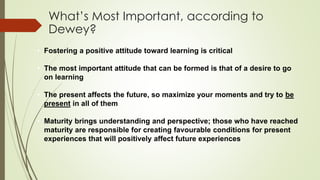 What’s Most Important, according to
Dewey?
• Fostering a positive attitude toward learning is critical
• The most important attitude that can be formed is that of a desire to go
on learning
• The present affects the future, so maximize your moments and try to be
present in all of them
• Maturity brings understanding and perspective; those who have reached
maturity are responsible for creating favourable conditions for present
experiences that will positively affect future experiences
 
