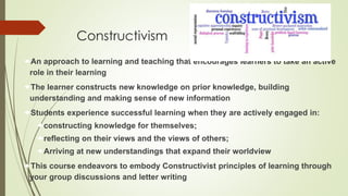 Constructivism
An approach to learning and teaching that encourages learners to take an active
role in their learning
The learner constructs new knowledge on prior knowledge, building
understanding and making sense of new information
Students experience successful learning when they are actively engaged in:
constructing knowledge for themselves;
reflecting on their views and the views of others;
Arriving at new understandings that expand their worldview
This course endeavors to embody Constructivist principles of learning through
your group discussions and letter writing
 