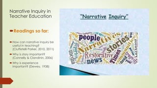 Narrative Inquiry in
Teacher Education
Readings so far:
How can narrative inquiry be
useful in teaching?
(Ciuffetelli Parker, 2010, 2011)
Why is story important?
(Connelly & Clandinin, 2006)
Why is experience
important? (Dewey, 1938)
 