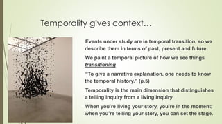Temporality gives context…
Events under study are in temporal transition, so we
describe them in terms of past, present and future
We paint a temporal picture of how we see things
transitioning
“To give a narrative explanation, one needs to know
the temporal history.” (p.5)
Temporality is the main dimension that distinguishes
a telling inquiry from a living inquiry
When you’re living your story, you’re in the moment;
when you’re telling your story, you can set the stage.
 