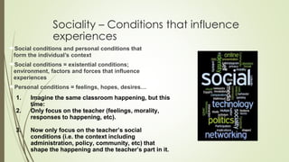 Sociality – Conditions that influence
experiences
Social conditions and personal conditions that
form the individual’s context
Social conditions = existential conditions;
environment, factors and forces that influence
experiences
Personal conditions = feelings, hopes, desires…
1. Imagine the same classroom happening, but this
time:
2. Only focus on the teacher (feelings, morality,
responses to happening, etc).
3. Now only focus on the teacher’s social
conditions (i.e. the context including
administration, policy, community, etc) that
shape the happening and the teacher’s part in it.
 